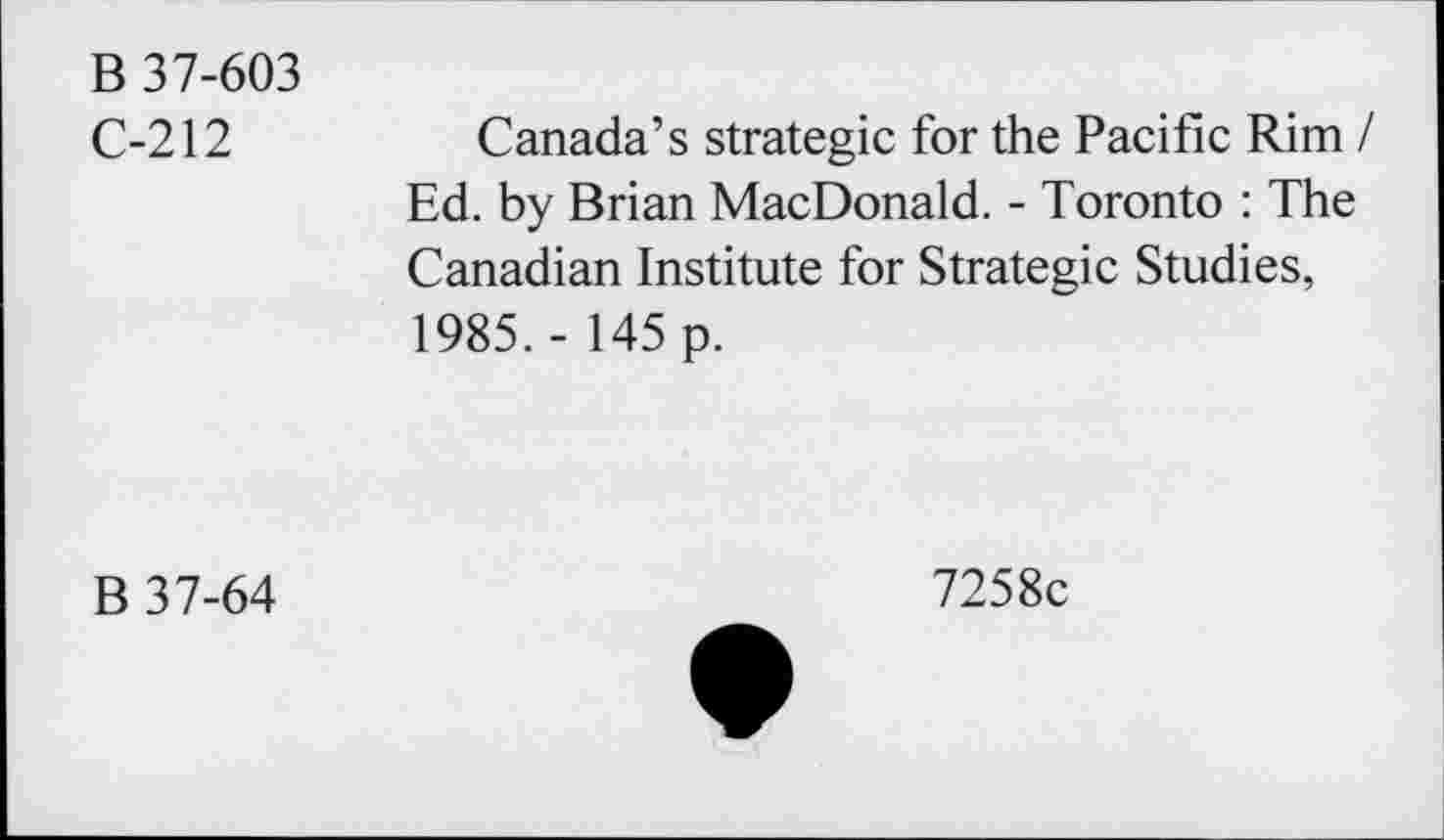 ﻿B 37-603 C-212
Canada’s strategic for the Pacific Rim / Ed. by Brian MacDonald. - Toronto : The Canadian Institute for Strategic Studies, 1985. - 145 p.
B 37-64
7258c